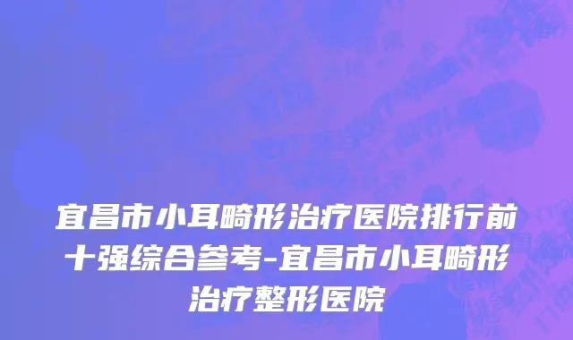宜昌市小耳畸形治疗医院排行前十强综合参考-宜昌市小耳畸形治疗整形医院