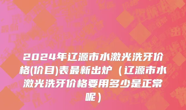 2024年辽源市水激光洗牙价格(价目)表最新出炉（辽源市水激光洗牙价格要用多少是正常呢）