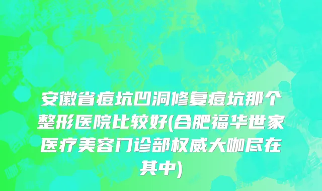 安徽省痘坑凹洞修复痘坑那个整形医院比较好(合肥福华世家医疗美容门诊部权威大咖尽在其中)