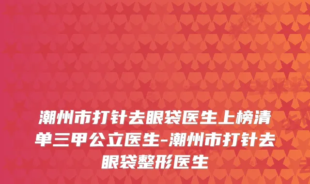 潮州市打针去眼袋医生上榜清单三甲公立医生-潮州市打针去眼袋整形医生