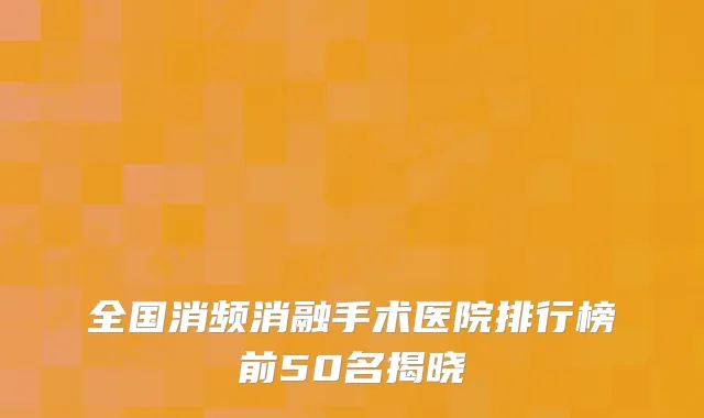 全国消频消融手术医院排行榜前50名揭晓
