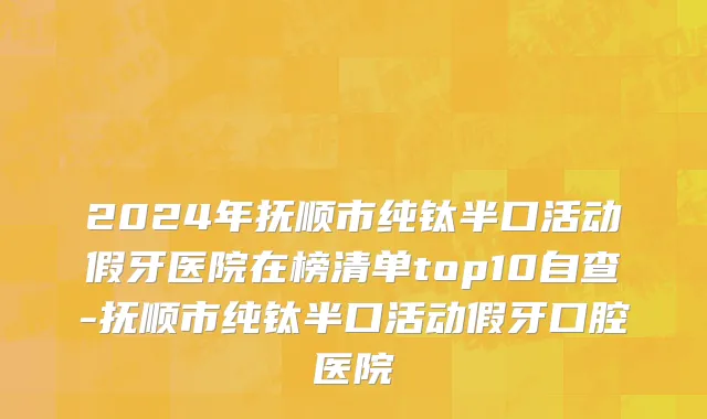 2024年抚顺市纯钛半口活动假牙医院在榜清单top10自查-抚顺市纯钛半口活动假牙口腔医院