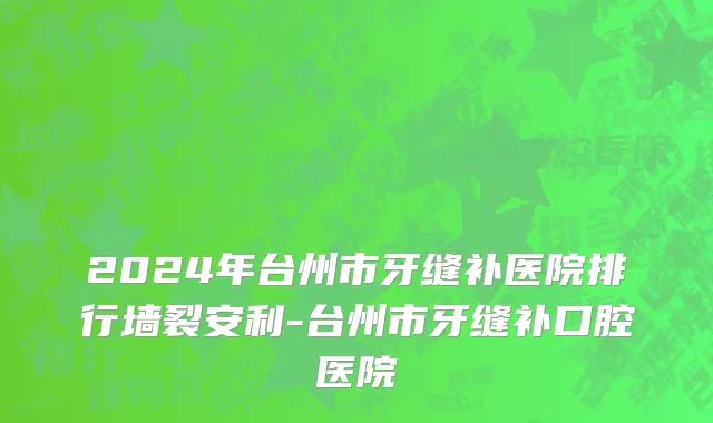 2024年台州市牙缝补医院排行墙裂安利-台州市牙缝补口腔医院