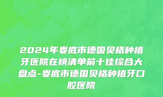 2024年娄底市德国贝格种植牙医院在榜清单前十佳综合大盘点-娄底市德国贝格种植牙口腔医院
