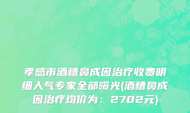 孝感市酒糟鼻成因治疗收费明细人气专家全部曝光(酒糟鼻成因治疗均价为：2702元)