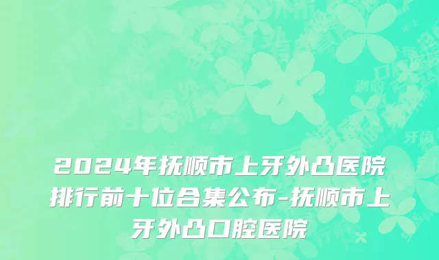 2024年抚顺市上牙外凸医院排行前十位合集公布-抚顺市上牙外凸口腔医院