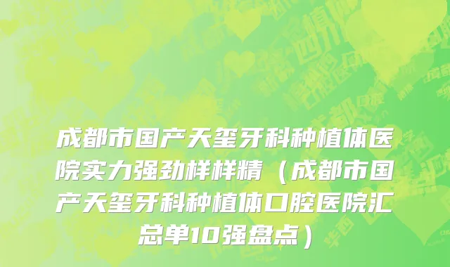 成都市国产天玺牙科种植体医院实力强劲样样精（成都市国产天玺牙科种植体口腔医院汇总单10强盘点）