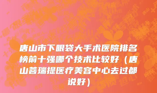 唐山市下眼袋大手术医院排名榜前十强哪个技术比较好（唐山菩瑞提医疗美容中心去过都说好）