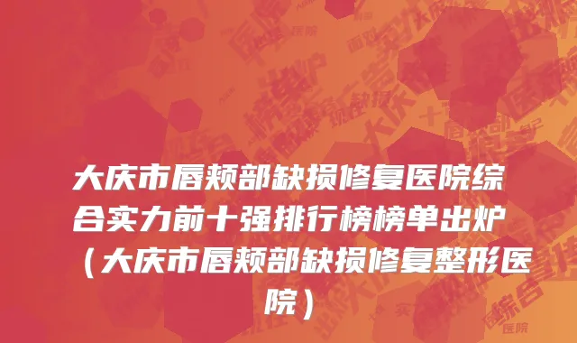 大庆市唇颊部缺损修复医院综合实力前十强排行榜榜单出炉（大庆市唇颊部缺损修复整形医院）