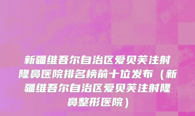 新疆维吾尔自治区爱贝芙注射隆鼻医院排名榜前十位发布（新疆维吾尔自治区爱贝芙注射隆鼻整形医院）