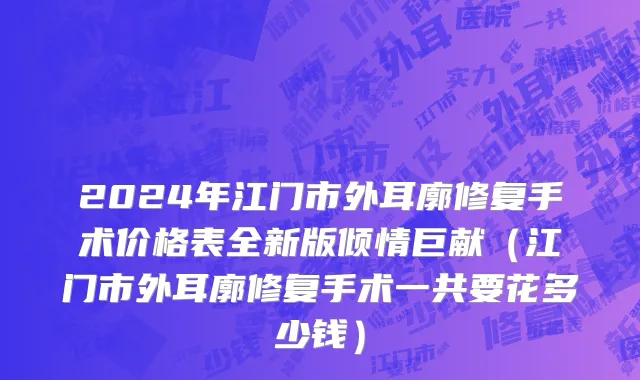2024年江门市外耳廓修复手术价格表全新版倾情巨献（江门市外耳廓修复手术一共要花多少钱）