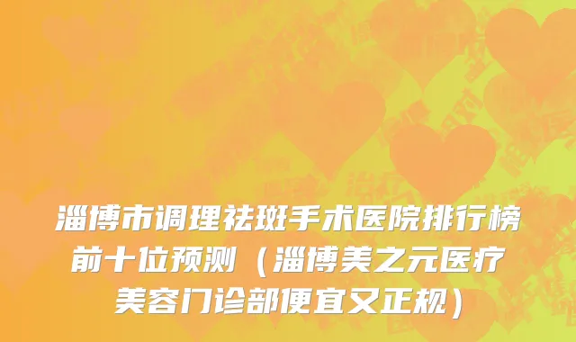 淄博市调理祛斑手术医院排行榜前十位预测（淄博美之元医疗美容门诊部便宜又正规）