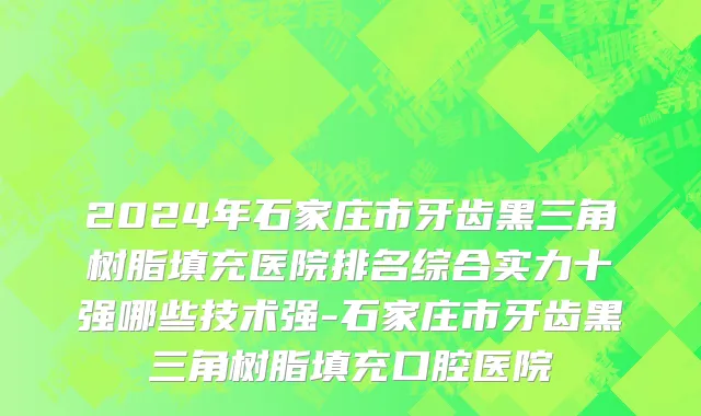 2024年石家庄市牙齿黑三角树脂填充医院排名综合实力十强哪些技术强-石家庄市牙齿黑三角树脂填充口腔医院