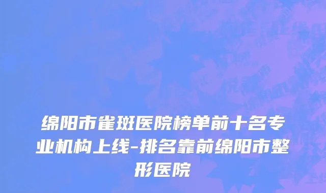 绵阳市雀斑医院榜单前十名专业机构上线-排名靠前绵阳市整形医院