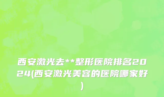 西安激光去**整形医院排名2024(西安激光美容的医院哪家好)
