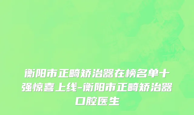 衡阳市正畸矫治器在榜名单十强惊喜上线-衡阳市正畸矫治器口腔医生
