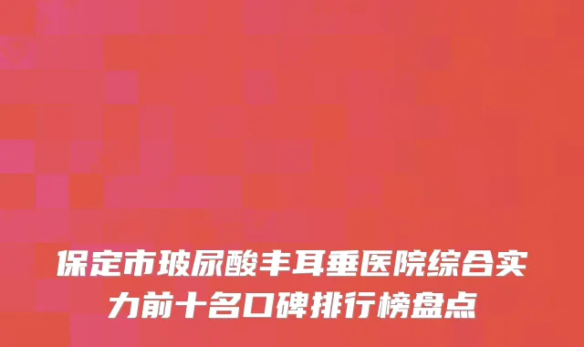 保定市玻尿酸丰耳垂医院综合实力前十名口碑排行榜盘点