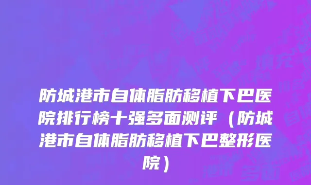 防城港市自体脂肪移植下巴医院排行榜十强多面测评（防城港市自体脂肪移植下巴整形医院）