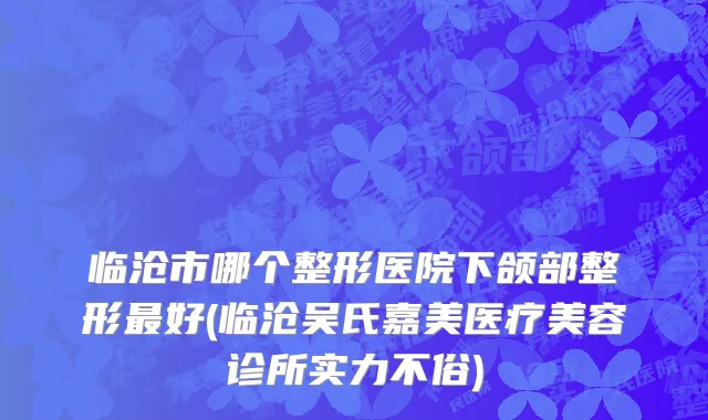 临沧市哪个整形医院下颌部整形最好(临沧吴氏嘉美医疗美容诊所实力不俗)