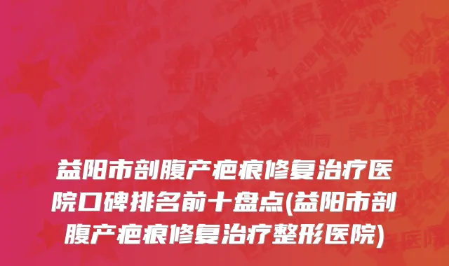 益阳市剖腹产疤痕修复治疗医院口碑排名前十盘点(益阳市剖腹产疤痕修复治疗整形医院)