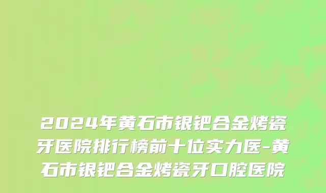 2024年黄石市银钯合金烤瓷牙医院排行榜前十位实力医-黄石市银钯合金烤瓷牙口腔医院