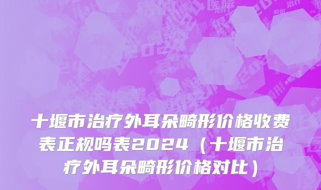 十堰市治疗外耳朵畸形价格收费表正规吗表2024（十堰市治疗外耳朵畸形价格对比）