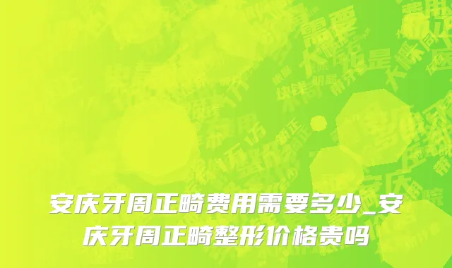 安庆牙周正畸费用需要多少_安庆牙周正畸整形价格贵吗