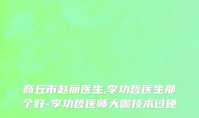 商丘市赵丽医生,李功哲医生那个好-李功哲医师大咖技术过硬