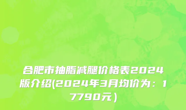 合肥市抽脂减腿价格表2024版介绍(2024年3月均价为：17790元）