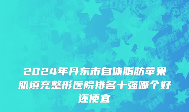 2024年丹东市自体脂肪苹果肌填充整形医院排名十强哪个好还便宜
