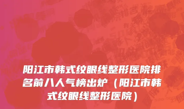 阳江市韩式纹眼线整形医院排名前八人气榜出炉（阳江市韩式纹眼线整形医院）