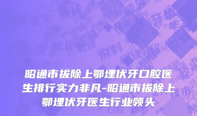 昭通市拔除上鄂埋伏牙口腔医生排行实力非凡-昭通市拔除上鄂埋伏牙医生行业领头