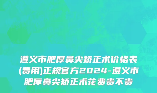 遵义市肥厚鼻尖矫正术价格表(费用)正规官方2024-遵义市肥厚鼻尖矫正术花费贵不贵