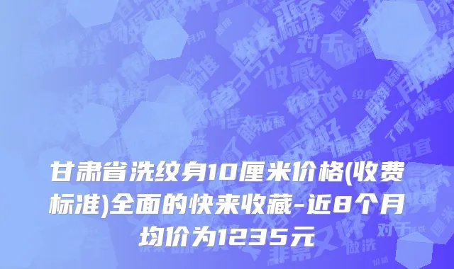 甘肃省洗纹身10厘米价格(收费标准)全面的快来收藏-近8个月均价为1235元