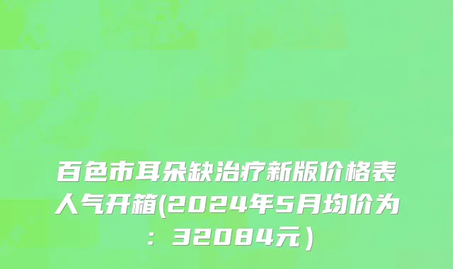 百色市耳朵缺治疗新版价格表人气开箱(2024年5月均价为：32084元）