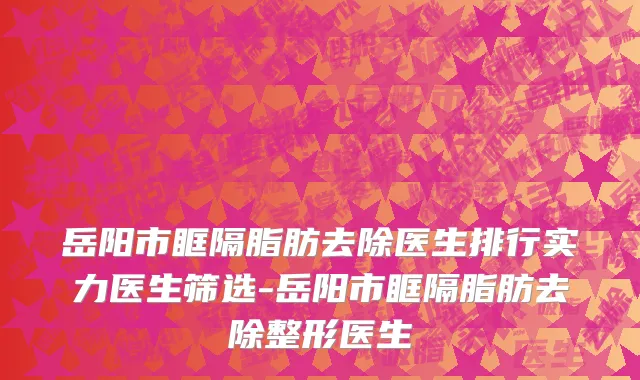 岳阳市眶隔脂肪去除医生排行实力医生筛选-岳阳市眶隔脂肪去除整形医生