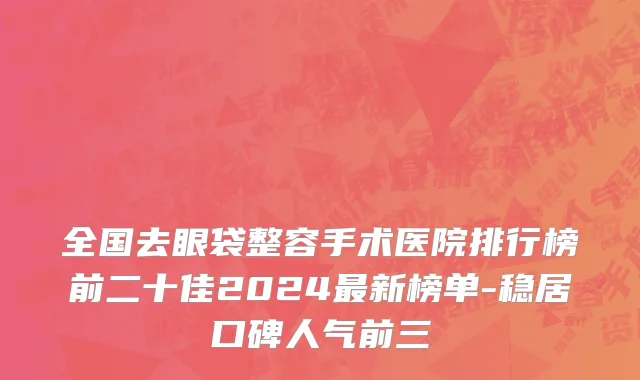 全国去眼袋整容手术医院排行榜前二十佳2024最新榜单-稳居口碑人气前三