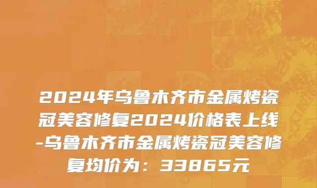 2024年乌鲁木齐市金属烤瓷冠美容修复2024价格表上线-乌鲁木齐市金属烤瓷冠美容修复均价为：33865元