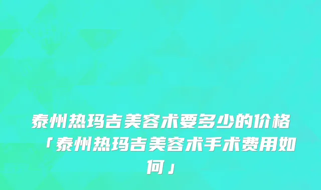 泰州热玛吉美容术要多少的价格「泰州热玛吉美容术手术费用如何」