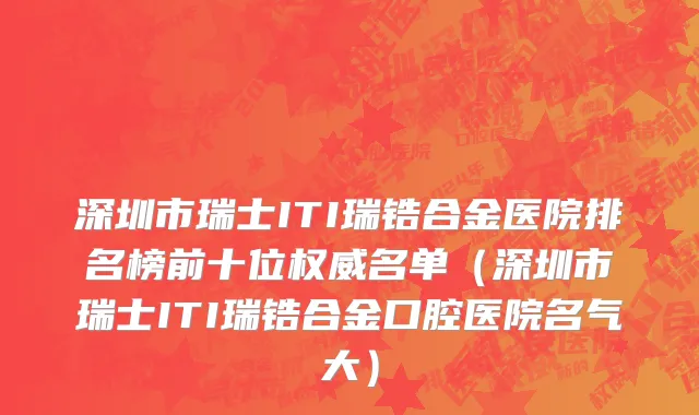 深圳市瑞士ITI瑞锆合金医院排名榜前十位权威名单（深圳市瑞士ITI瑞锆合金口腔医院名气大）