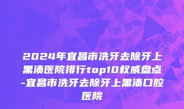 2024年宜昌市洗牙去除牙上黑渍医院排行top10权威盘点-宜昌市洗牙去除牙上黑渍口腔医院