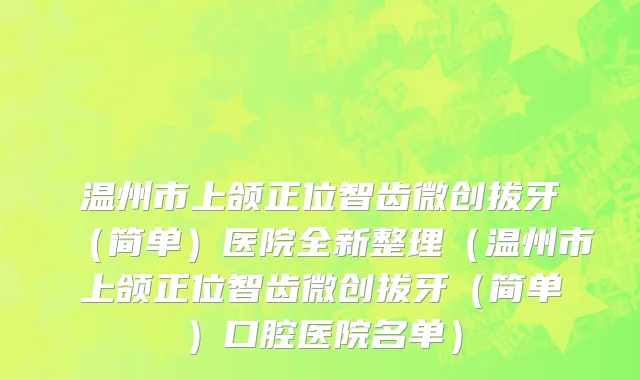 温州市上颌正位智齿微创拔牙（简单）医院全新整理（温州市上颌正位智齿微创拔牙（简单）口腔医院名单）
