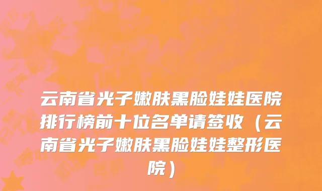 云南省光子嫩肤黑脸娃娃医院排行榜前十位名单请签收（云南省光子嫩肤黑脸娃娃整形医院）