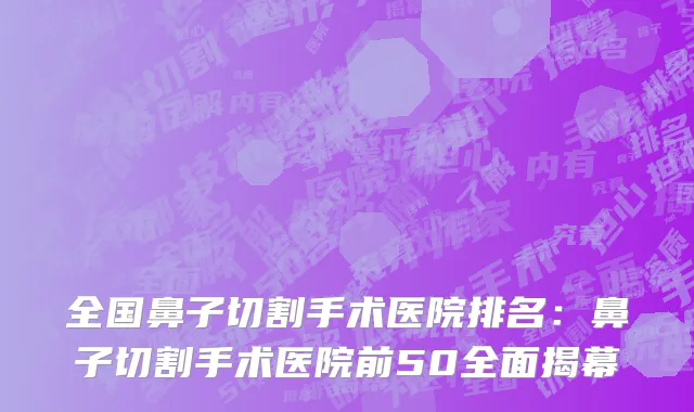 全国鼻子切割手术医院排名：鼻子切割手术医院前50全面揭幕