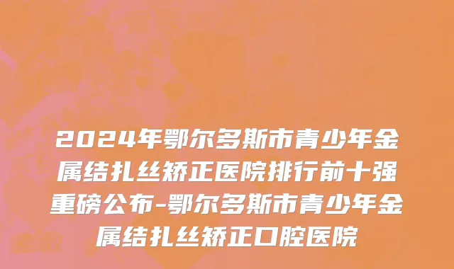 2024年鄂尔多斯市青少年金属结扎丝矫正医院排行前十强重磅公布-鄂尔多斯市青少年金属结扎丝矫正口腔医院