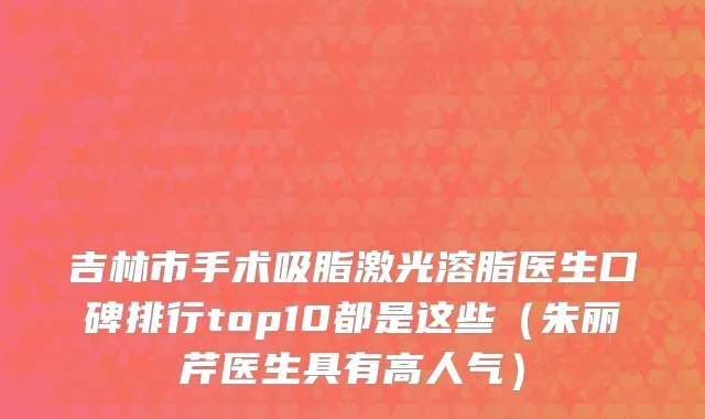 吉林市手术吸脂激光溶脂医生口碑排行top10都是这些（朱丽芹医生具有高人气）