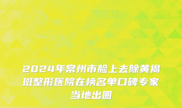 2024年常州市脸上去除黄褐斑整形医院在榜名单口碑专家当地出圈