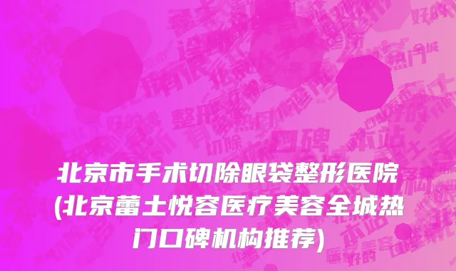 北京市手术切除眼袋整形医院(北京蕾土悦容医疗美容全城热门口碑机构推荐)