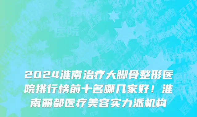 2024淮南治疗大脚骨整形医院排行榜前十名哪几家好!淮南丽都医疗美容实力派机构