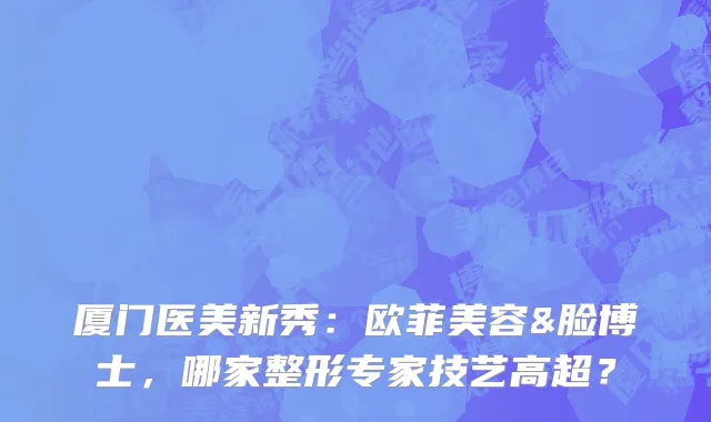 厦门医美新秀:欧菲美容&脸博士,哪家整形专家技艺高超?
